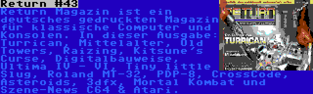 Return #43 | Return Magazin ist ein deutsches gedruckten Magazin für klassische Computer und Konsolen. In dieser Ausgabe: Turrican, Mittelalter, Old Towers, Raizing, Kitsune's Curse, Digitalbauweise, Ultima IV - VI, Tiny little Slug, Roland MT-32, PDP-8, CrossCode, Asteroids, 3dfx, Mortal Kombat und Szene-News C64 & Atari.