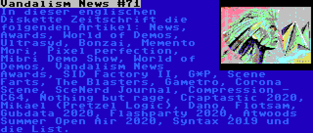 Vandalism News #71 | In dieser englischen Diskette Zeitschrift die folgenden Artikel: News, Awards, World of Demos, Ultrasyd, Bonzai, Memento Mori, Pixel perfection, Mibri Demo Show, World of Demos, Vandalism News Awards, SID Factory II, G*P, Scene Farts, The Blasters, Gametro, Corona Scene, SceNerd Journal, Compression - C64, Nothing but rage, Craptastic 2020, Mikael (Pretzel Logic), Dano, Flotsam, Gubdata 2020, Flashparty 2020, Atwoods Summer Open Air 2020, Syntax 2019 und die List.