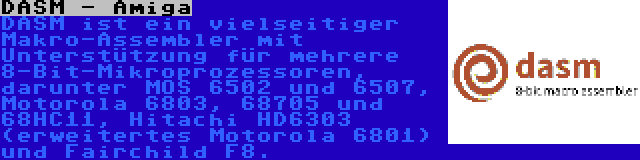 DASM - Amiga | DASM ist ein vielseitiger Makro-Assembler mit Unterstützung für mehrere 8-Bit-Mikroprozessoren, darunter MOS 6502 und 6507, Motorola 6803, 68705 und 68HC11, Hitachi HD6303 (erweitertes Motorola 6801) und Fairchild F8.