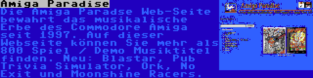 Amiga Paradise | Die Amiga Paradse Web-Seite bewahrt das musikalische Erbe des Commodore Amiga seit 1997. Auf dieser Webseite können Sie mehr als 800 Spiel / Demo Musiktitel finden. Neu: Blastar, Pub Trivia Simulator, Ork, No Exit und Moonshine Racers.