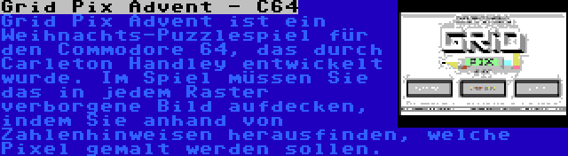 Grid Pix Advent - C64 | Grid Pix Advent ist ein Weihnachts-Puzzlespiel für den Commodore 64, das durch Carleton Handley entwickelt wurde. Im Spiel müssen Sie das in jedem Raster verborgene Bild aufdecken, indem Sie anhand von Zahlenhinweisen herausfinden, welche Pixel gemalt werden sollen.