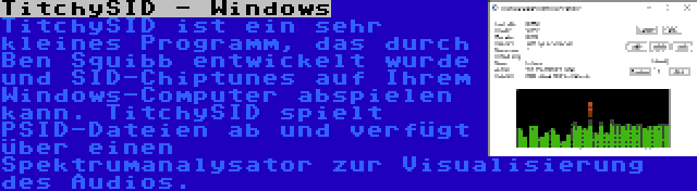 TitchySID - Windows | TitchySID ist ein sehr kleines Programm, das durch Ben Squibb entwickelt wurde und SID-Chiptunes auf Ihrem Windows-Computer abspielen kann. TitchySID spielt PSID-Dateien ab und verfügt über einen Spektrumanalysator zur Visualisierung des Audios.