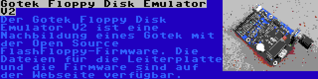 Gotek Floppy Disk Emulator V2 | Der Gotek Floppy Disk Emulator V2 ist eine Nachbildung eines Gotek mit der Open Source FlashFloppy-Firmware. Die Dateien für die Leiterplatte und die Firmware sind auf der Webseite verfügbar.