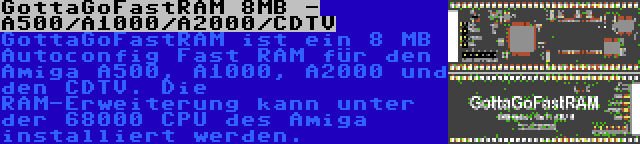 GottaGoFastRAM 8MB - A500/A1000/A2000/CDTV | GottaGoFastRAM ist ein 8 MB Autoconfig Fast RAM für den Amiga A500, A1000, A2000 und den CDTV. Die RAM-Erweiterung kann unter der 68000 CPU des Amiga installiert werden.