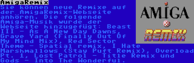 AmigaRemix | Sie können neue Remixe auf der AmigaRemix-Webseite anhören. Die folgende Amiga-Musik wurde der Webseite hinzugefügt: Beast III - As A New Day Dawns, Grave Yard (Finally Out Of My Mind Mix), Red Sector Theme - Spatial remix, I Hate Marshmallows (Stay Puft Remix), Overload Pt. 1, Lost Patrol - Title Remix und Gods - Into The Wonderful.