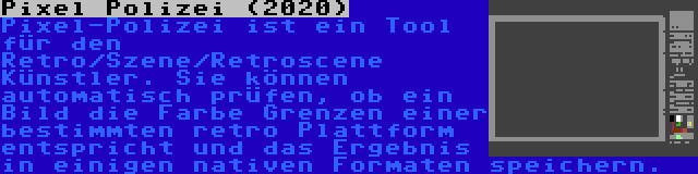 Pixel Polizei (2020) | Pixel-Polizei ist ein Tool für den Retro/Szene/Retroscene Künstler. Sie können automatisch prüfen, ob ein Bild die Farbe Grenzen einer bestimmten retro Plattform entspricht und das Ergebnis in einigen nativen Formaten speichern.