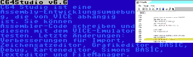 C64Studio v6.6 | C64 Studio ist eine Assembly-Entwicklungsumgebung, die von VICE abhängig ist. Sie können Assembler-Code schreiben und diesen mit dem VICE-Emulator testen. Letzte Änderungen: Verbesserungen für Import, Zeichensatzeditor, Grafikeditor, BASIC, Debug, Karteneditor, Simons BASIC, Texteditor und FileManager.