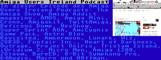 Amiga Users Ireland Podcast | In dieser Episode des Amiga Users Ireland Podcasts: The Amiga Show, Amiga Addict magazine, AMOS, Amiga Mini, Crono, Amigakit, TwittAmiga, Deficons Dump, HexShow, Super Sprint AGA, AmiCygnix Game Pack, Astro Blox Revisited, Ambermoon, Lunark, Wiz, ZGR3D, Funfair Inc., Heart of Darkness, Outrage, Project Osiris, Tristam Island, iUridium 2, Micro Men, Amiga 1200, ZGloom, BareED, 8-Bit Symphony Pro, 64Audio, Macro und H0ffman.