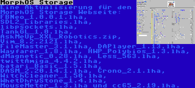 MorphOS Storage | Eine Aktualisierung für den MorphOS Storage Webseite: FBNeo_1.0.0.1.lha, SDL2_Libraries.lha, libpsockets.lha, TankGL_1.0.lha, AskMeUp_XXL_Robotics.zip, Vim_8.2.2121.lha, FileMaster_3.1.lha, DAPlayer_1.13.lha, Wayfarer_1.8.lha, HWP_Polybios_1.3.lha, dMagnetic_0.28.lha, Less_563.lha, twittAmiga_4.4.2.lha, batari_Basic_1.5.lha, DASM_2.20.14.1.lha, Crono_2.1.lha, WitchCleaner_1.50.lha, WhetDhryStone_1.4.lha, MouseMeter_1.3.lha und cc65_2.19.lha.