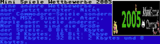 Mini Spiele Wettbewerbe 2005 | Eine andere Wettbewerbe, aber jetzt ernster. Nicht nur Commodore-Spiele sondern auch MSX, Sinclair, Atari, Apple aber viele anderer. Nur Regeln sind die Größe der Spiele. 8 Bit: 1 Kbyte und 4 Kbytes, 16 Bit: 2kbye und 8 Kbytes, 32 Bit: 2 Kbytes und 8 Kbytes.