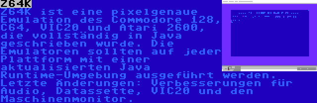 Z64K | Z64K ist eine pixelgenaue Emulation des Commodore 128, C64, VIC20 und Atari 2600, die vollständig in Java geschrieben wurde. Die Emulatoren sollten auf jeder Plattform mit einer aktualisierten Java Runtime-Umgebung ausgeführt werden. Letzte Änderungen: Verbesserungen für Audio, Datassette, VIC20 und den Maschinenmonitor.