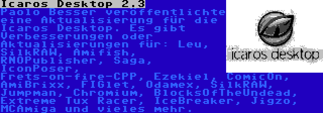 Icaros Desktop 2.3 | Paolo Besser veröffentlichte eine Aktualisierung für die Icaros Desktop. Es gibt Verbesserungen oder Aktualisierungen für: Leu, SilkRAW, Amifish, RNOPublisher, Saga, IconPoser, Frets-on-fire-CPP, Ezekiel, ComicOn, AmiBrixx, FIGlet, Odamex, SilkRAW, Jumpman, Chromium, BlocksOfTheUndead, Extreme Tux Racer, IceBreaker, Jigzo, MCAmiga und vieles mehr.