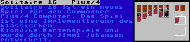 Solitaire 16 - Plus/4 | Solitaire 16 ist ein neues Spiel für den Commodore Plus/4 Computer. Das Spiel ist eine Implementierung des klassischen Klondike-Kartenspiels und wurde durch Jimmi Johansen entwickelt.
