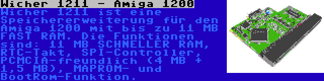 Wicher 1211 - Amiga 1200 | Wicher 1211 ist eine Speichererweiterung für den Amiga 1200 mit bis zu 11 MB FAST RAM. Die Funktionen sind: 11 MB SCHNELLER RAM, RTC-Takt, SPI-Controller, PCMCIA-freundlich (4 MB + 1,5 MB), MAPROM- und BootRom-Funktion.