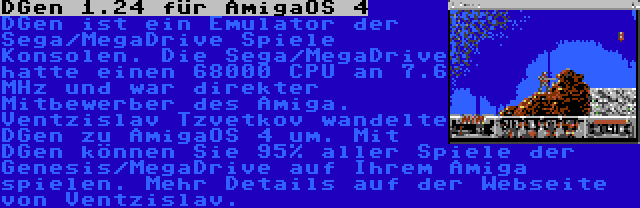 DGen 1.24 für AmigaOS 4 | DGen ist ein Emulator der Sega/MegaDrive Spiele Konsolen. Die Sega/MegaDrive hatte einen 68000 CPU an 7.6 MHz und war direkter Mitbewerber des Amiga. Ventzislav Tzvetkov wandelte DGen zu AmigaOS 4 um. Mit DGen können Sie 95% aller Spiele der Genesis/MegaDrive auf Ihrem Amiga spielen. Mehr Details auf der Webseite von Ventzislav.