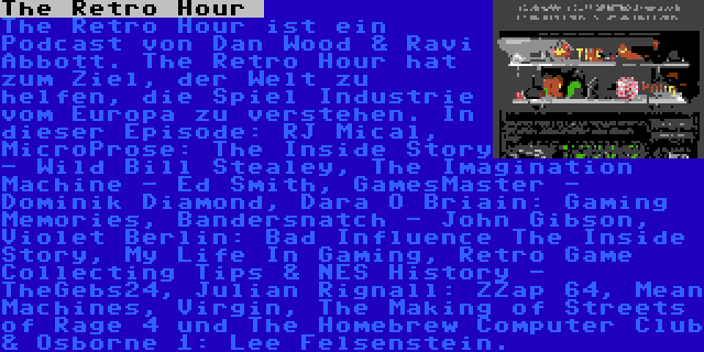 The Retro Hour  | The Retro Hour ist ein Podcast von Dan Wood & Ravi Abbott. The Retro Hour hat zum Ziel, der Welt zu helfen, die Spiel Industrie vom Europa zu verstehen. In dieser Episode: RJ Mical, MicroProse: The Inside Story - Wild Bill Stealey, The Imagination Machine - Ed Smith, GamesMaster - Dominik Diamond, Dara Ó Briain: Gaming Memories, Bandersnatch - John Gibson, Violet Berlin: Bad Influence The Inside Story, My Life In Gaming, Retro Game Collecting Tips & NES History - TheGebs24, Julian Rignall: ZZap 64, Mean Machines, Virgin, The Making of Streets of Rage 4 und The Homebrew Computer Club & Osborne 1: Lee Felsenstein.