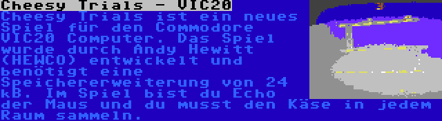 Cheesy Trials - VIC20 | Cheesy Trials ist ein neues Spiel für den Commodore VIC20 Computer. Das Spiel wurde durch Andy Hewitt (HEWCO) entwickelt und benötigt eine Speichererweiterung von 24 kB. Im Spiel bist du Echo der Maus und du musst den Käse in jedem Raum sammeln.