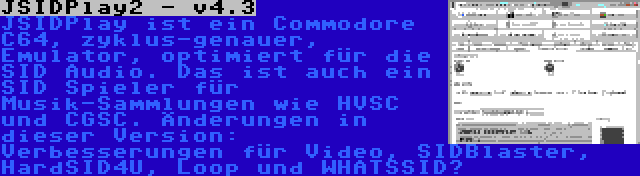 JSIDPlay2 - v4.3 | JSIDPlay ist ein Commodore C64, zyklus-genauer, Emulator, optimiert für die SID Audio. Das ist auch ein SID Spieler für Musik-Sammlungen wie HVSC und CGSC. Änderungen in dieser Version: Verbesserungen für Video, SIDBlaster, HardSID4U, Loop und WHATSSID?