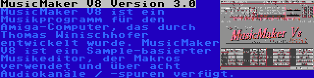 MusicMaker V8 Version 3.0 | MusicMaker V8 ist ein Musikprogramm für den Amiga-Computer, das durch Thomas Winischhofer entwickelt wurde. MusicMaker V8 ist ein Sample-basierter Musikeditor, der Makros verwendet und über acht Audiokanäle / -spuren verfügt.