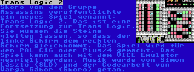 Trans Logic 2 | Skoro von den Gruppe Assassins veröffentlichte ein neues Spiel genannt: Trans Logic 2. Das ist eine Fortsetzung zur Trans Logic. Sie müssen die Steine gleiten lassen, so dass der linke Schirm dem rechten Schirm gleichkommt. Das Spiel wird für den PAL C16 oder Plus/4 gemacht. Das Spiel kann auch mit dem VICE Emulator gespielt werden. Musik wurde von Simon László (SLD) und der Codearbeit von Varga Gábor (Skoro) getan.