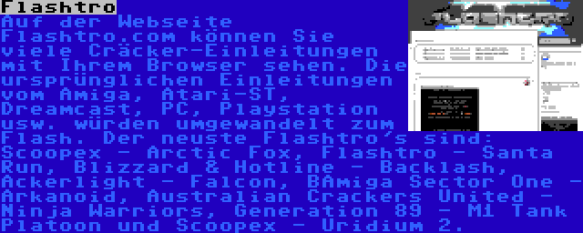 Flashtro | Auf der Webseite Flashtro.com können Sie viele Cräcker-Einleitungen mit Ihrem Browser sehen. Die ursprünglichen Einleitungen vom Amiga, Atari-ST, Dreamcast, PC, Playstation usw. würden umgewandelt zum Flash. Der neuste Flashtro's sind: Scoopex - Arctic Fox, Flashtro - Santa Run, Blizzard & Hotline - Backlash, Ackerlight - Falcon, BAmiga Sector One - Arkanoid, Australian Crackers United - Ninja Warriors, Generation 89 - M1 Tank Platoon und Scoopex - Uridium 2.