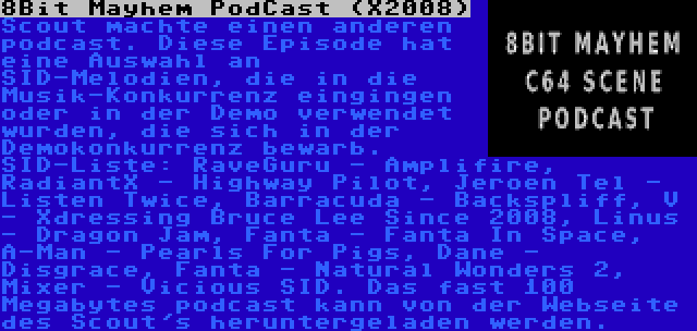 8Bit Mayhem PodCast (X2008) | Scout machte einen anderen podcast. Diese Episode hat eine Auswahl an SID-Melodien, die in die Musik-Konkurrenz eingingen oder in der Demo verwendet wurden, die sich in der Demokonkurrenz bewarb. SID-Liste: RaveGuru - Amplifire, RadiantX - Highway Pilot, Jeroen Tel - Listen Twice, Barracuda - Backspliff, V - Xdressing Bruce Lee Since 2008, Linus - Dragon Jam, Fanta - Fanta In Space, A-Man - Pearls For Pigs, Dane - Disgrace, Fanta - Natural Wonders 2, Mixer - Vicious SID. Das fast 100 Megabytes podcast kann von der Webseite des Scout's heruntergeladen werden.