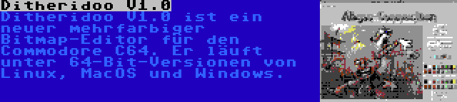 Ditheridoo V1.0 | Ditheridoo V1.0 ist ein neuer mehrfarbiger Bitmap-Editor für den Commodore C64. Er läuft unter 64-Bit-Versionen von Linux, MacOS und Windows.