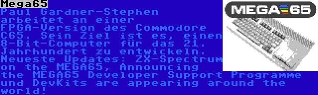 Mega65 | Paul Gardner-Stephen arbeitet an einer FPGA-Version des Commodore C65. Sein Ziel ist es, einen 8-Bit-Computer für das 21. Jahrhundert zu entwickeln. Neueste Updates: ZX-Spectrum on the MEGA65, Announcing the MEGA65 Developer Support Programme und DevKits are appearing around the world!