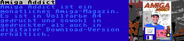 Amiga Addict | Amiga Addict ist ein monatliches Amiga-Magazin. Es ist in Vollfarbe A4 gedruckt und sowohl in gedruckter als auch in digitaler Download-Version erhältlich.