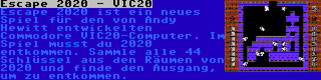 Escape 2020 - VIC20 | Escape 2020 ist ein neues Spiel für den von Andy Hewitt entwickelten Commodore VIC20-Computer. Im Spiel musst du 2020 entkommen. Sammle alle 44 Schlüssel aus den Räumen von 2020 und finde den Ausgang, um zu entkommen.