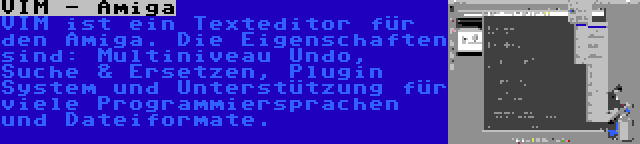 VIM - Amiga | VIM ist ein Texteditor für den Amiga. Die Eigenschaften sind: Multiniveau Undo, Suche & Ersetzen, Plugin System und Unterstützung für viele Programmiersprachen und Dateiformate.