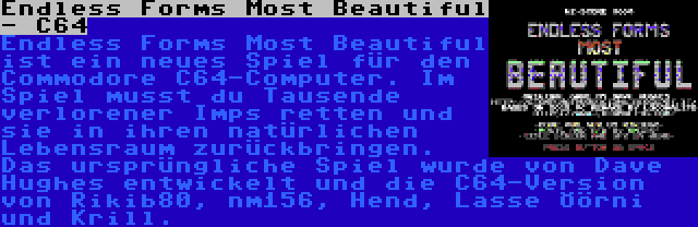 Endless Forms Most Beautiful - C64 | Endless Forms Most Beautiful ist ein neues Spiel für den Commodore C64-Computer. Im Spiel musst du Tausende verlorener Imps retten und sie in ihren natürlichen Lebensraum zurückbringen. Das ursprüngliche Spiel wurde von Dave Hughes entwickelt und die C64-Version von Rikib80, nm156, Hend, Lasse Öörni und Krill.