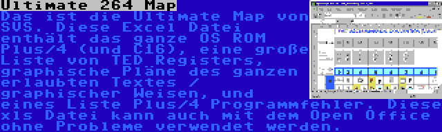 Ultimate 264 Map | Das ist die Ultimate Map von SVS. Diese Excel Datei enthält das ganze OS ROM Plus/4 (und C16), eine große Liste von TED Registers, graphische Pläne des ganzen erlaubten Textes / graphischer Weisen, und eines Liste Plus/4 Programmfehler. Diese xls Datei kann auch mit dem Open Office ohne Probleme verwendet werden.