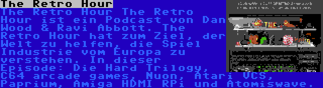 The Retro Hour | The Retro Hour The Retro Hour ist ein Podcast von Dan Wood & Ravi Abbott. The Retro Hour hat zum Ziel, der Welt zu helfen, die Spiel Industrie vom Europa zu verstehen. In dieser Episode: Die Hard Trilogy, C64 arcade games, Nuon, Atari VCS, Paprium, Amiga HDMI RPi und Atomiswave.