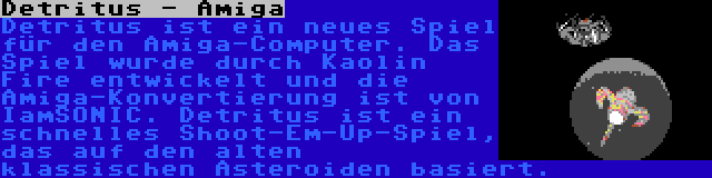 Detritus - Amiga | Detritus ist ein neues Spiel für den Amiga-Computer. Das Spiel wurde durch Kaolin Fire entwickelt und die Amiga-Konvertierung ist von IamSONIC. Detritus ist ein schnelles Shoot-Em-Up-Spiel, das auf den alten klassischen Asteroiden basiert.