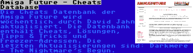 Amiga Future - Cheats Database | Die Cheats Datenbank der Amiga Future wird wöchentlich durch David Jahn aktualisiert. Die Datenbank enthält Cheats, Lösungen, Tipps & Tricks und Freezer-Adressen. Die letzten Aktualisierungen sind: Darkmere - The Nightmare's Begun.