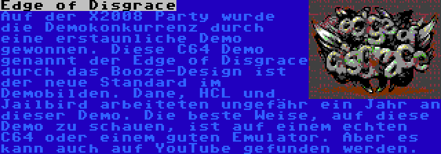 Edge of Disgrace | Auf der X2008 Party wurde die Demokonkurrenz durch eine erstaunliche Demo gewonnen. Diese C64 Demo genannt der Edge of Disgrace durch das Booze-Design ist der neue Standard im Demobilden. Dane, HCL und Jailbird arbeiteten ungefähr ein Jahr an dieser Demo. Die beste Weise, auf diese Demo zu schauen, ist auf einem echten C64 oder einem guten Emulator. Aber es kann auch auf YouTube gefunden werden.