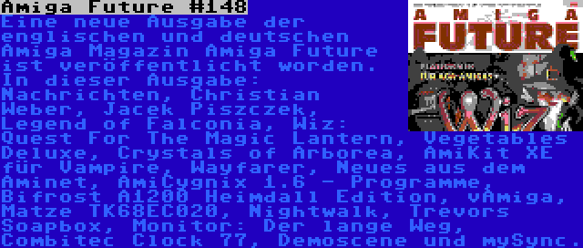 Amiga Future #148 | Eine neue Ausgabe der englischen und deutschen Amiga Magazin Amiga Future ist veröffentlicht worden. In dieser Ausgabe: Nachrichten, Christian Weber, Jacek Piszczek, Legend of Falconia, Wiz: Quest For The Magic Lantern, Vegetables Deluxe, Crystals of Arborea, AmiKit XE für Vampire, Wayfarer, Neues aus dem Aminet, AmiCygnix 1.6 - Programme, Bifrost A1200 Heimdall Edition, vAmiga, Matze TK68EC020, Nightwalk, Trevors Soapbox, Monitor: Der lange Weg, Combitec Clock 77, Demoscene und mySync.