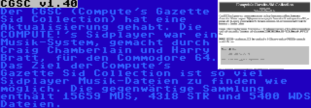 CGSC v1.40 | Der CGSC (Compute's Gazette Sid Collection) hat eine Aktualisierung gehabt. Die COMPUTE!'s Sidplayer war ein Musik-System, gemacht durch Craig Chamberlain und Harry Bratt, für den Commodore 64. Das Ziel der Compute's Gazette Sid Collection ist so viel Sidplayer Musik-Dateien zu finden wie möglich. Die gegenwärtige Sammlung enthält 15659 MUS, 4318 STR und 5400 WDS Dateien.