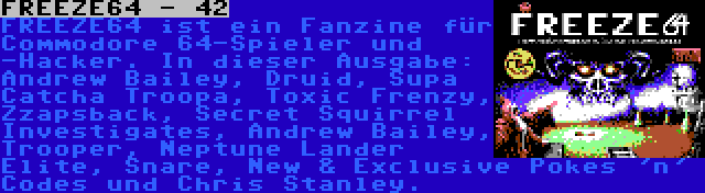 FREEZE64 - 42 | FREEZE64 ist ein Fanzine für Commodore 64-Spieler und -Hacker. In dieser Ausgabe: Andrew Bailey, Druid, Supa Catcha Troopa, Toxic Frenzy, Zzapsback, Secret Squirrel Investigates, Andrew Bailey, Trooper, Neptune Lander Elite, Snare, New & Exclusive Pokes 'n' Codes und Chris Stanley.