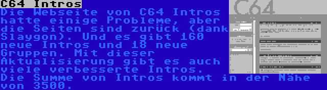 C64 Intros | Die Webseite von C64 Intros hatte einige Probleme, aber die Seiten sind zurück (dank Slaygon). Und es gibt 160 neue Intros und 18 neue Gruppen. Mit dieser Aktualisierung gibt es auch viele verbesserte Intros. Die Summe von Intros kommt in der Nähe von 3500.