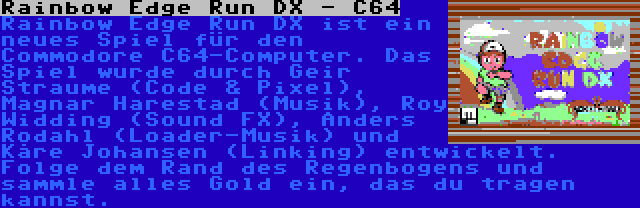 Rainbow Edge Run DX - C64 | Rainbow Edge Run DX ist ein neues Spiel für den Commodore C64-Computer. Das Spiel wurde durch Geir Straume (Code & Pixel), Magnar Harestad (Musik), Roy Widding (Sound FX), Anders Rodahl (Loader-Musik) und Kåre Johansen (Linking) entwickelt. Folge dem Rand des Regenbogens und sammle alles Gold ein, das du tragen kannst.