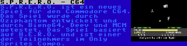 S.P.R.E.R.O. - C64 | S.P.R.E.R.O. ist ein neues Spiel für den Commodore C64. Das Spiel wurde durch Oziphantom entwickelt und durch Bieno64, Deev und MCM getestet. Das Spiel basiert auf H.E.R.O. und ist einer der Teilnehmers im Only Sprites Compo.