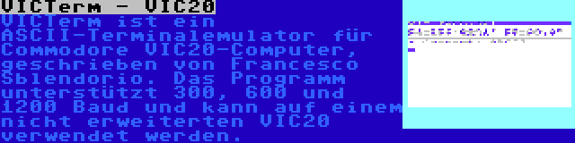 VICTerm - VIC20 | VICTerm ist ein ASCII-Terminalemulator für Commodore VIC20-Computer, geschrieben von Francesco Sblendorio. Das Programm unterstützt 300, 600 und 1200 Baud und kann auf einem nicht erweiterten VIC20 verwendet werden.