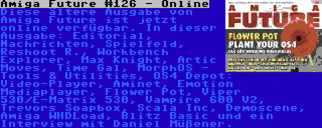 Amiga Future #126 - Online | Diese ältere Ausgabe von Amiga Future ist jetzt online verfügbar. In dieser Ausgabe: Editorial, Nachrichten, Spielfeld, Reshoot R., Workbench Explorer, Max Knight, Artic Moves, Time Gal, MorphOS - Tools & Utilities, OS4 Depot: Video-Player, Aminet, Emotion Mediaplayer, Flower Pot, Viper 530/E-Matrix 530, Vampire 600 V2, Trevors Soapbox, Scala Inc, Demoscene, Amiga WHDLoad, Blitz Basic und ein Interview mit Daniel Müßener.