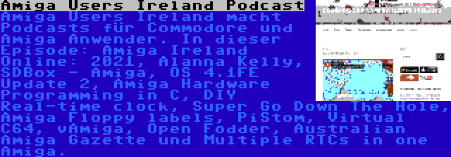 Amiga Users Ireland Podcast | Amiga Users Ireland macht Podcasts für Commodore und Amiga Anwender. In dieser Episode: Amiga Ireland Online: 2021, Alanna Kelly, SDBox - Amiga, OS 4.1FE Update 2, Amiga Hardware Programming in C, DIY Real-time clock, Super Go Down The Hole, Amiga Floppy labels, PiStom, Virtual C64, vAmiga, Open Fodder, Australian Amiga Gazette und Multiple RTCs in one Amiga.