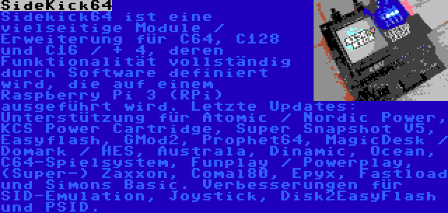 SideKick64 | Sidekick64 ist eine vielseitige Module / Erweiterung für C64, C128 und C16 / + 4, deren Funktionalität vollständig durch Software definiert wird, die auf einem Raspberry Pi 3 (RPi) ausgeführt wird. Letzte Updates: Unterstützung für Atomic / Nordic Power, KCS Power Cartridge, Super Snapshot V5, Easyflash, GMod2, Prophet64, MagicDesk / Domark / HES, Australa, Dinamic, Ocean, C64-Spielsystem, Funplay / Powerplay, (Super-) Zaxxon, Comal80, Epyx, Fastload und Simons Basic. Verbesserungen für SID-Emulation, Joystick, Disk2EasyFlash und PSID.