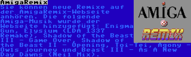 AmigaRemix | Sie können neue Remixe auf der AmigaRemix-Webseite anhören. Die folgende Amiga-Musik wurde der Webseite hinzugefügt: Enigma Gun, Elysium (LDA 1337 Remake), Shadow of the Beast III - Game Over, Shadow of the Beast II - Opening, Toi-Tei, Agony - Owls journey und Beast III - As A New Day Dawns (Neil Mix).