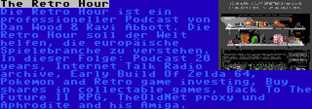 The Retro Hour | Die Retro Hour ist ein professioneller Podcast von Dan Wood & Ravi Abbott. Die Retro Hour soll der Welt helfen, die europäische Spielebranche zu verstehen. In dieser Folge: Podcast 20 years, Internet Talk Radio archive, Early Build Of Zelda 64, Pokemon and Retro game investing, Buy shares in collectable games, Back To The Future II RPG, TheOldNet proxy und Aphrodite and his Amiga.