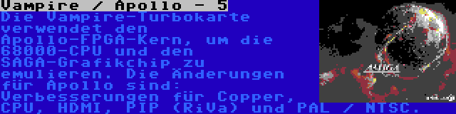 Vampire / Apollo - 5 | Die Vampire-Turbokarte verwendet den Apollo-FPGA-Kern, um die 68000-CPU und den SAGA-Grafikchip zu emulieren. Die Änderungen für Apollo sind: Verbesserungen für Copper, CPU, HDMI, PIP (RiVa) und PAL / NTSC.